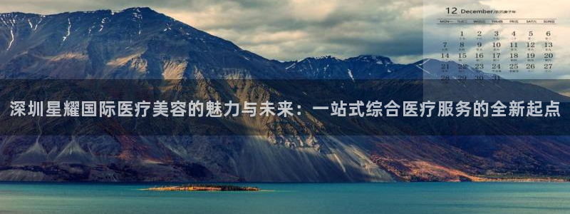 奇亿娱乐.ccm：深圳星耀国际医疗美容的魅力与未来：一站式综合医疗服务的全新起点