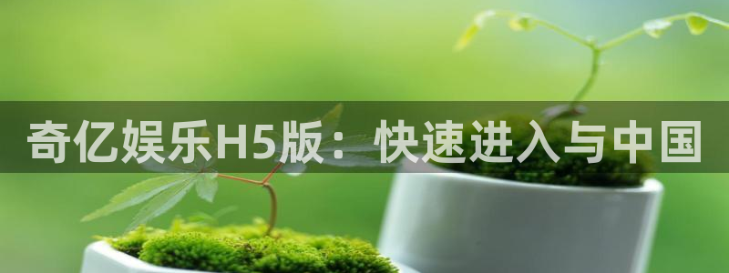 奇亿娱乐手机客户端下载安装：奇亿娱乐H5版：快速进入与中国