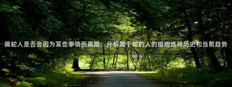 奇亿娱乐：属蛇人是否会因为某些事情而离婚：分析属于蛇的人的婚姻选择历史和当前趋势