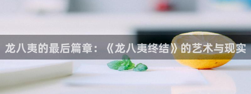 奇亿娱乐充值怎么退款：龙八夷的最后篇章：《龙八夷终结》的艺术与现实