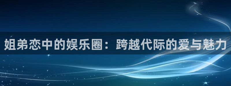 奇亿娱乐app：姐弟恋中的娱乐圈：跨越代际的爱与魅力