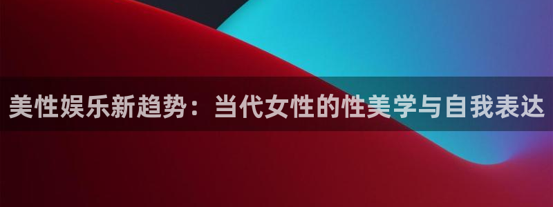 壹号国际app免费下载安装：美性娱乐新趋势：当代女性的性美学与自我表达