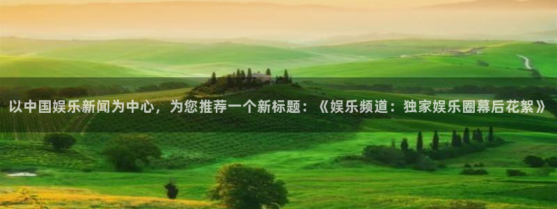 奇亿娱乐加拿大官网：以中国娱乐新闻为中心，为您推荐一个新标题：《娱乐频道：独家娱乐圈幕后花絮》