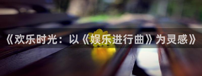 奇亿娱乐,apk.1：《欢乐时光：以《娱乐进行曲》为灵感》